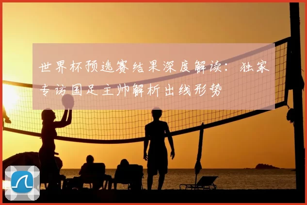 世界杯预选赛结果深度解读:独家专访国足主帅解析出线形势
