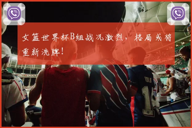 女篮世界杯B组战况激烈,格局或将重新洗牌!