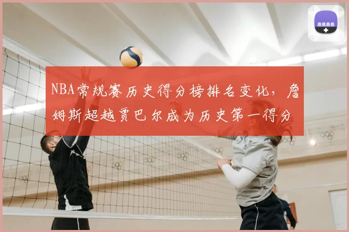 NBA常规赛历史得分榜排名变化,詹姆斯超越贾巴尔成为历史第一得分手