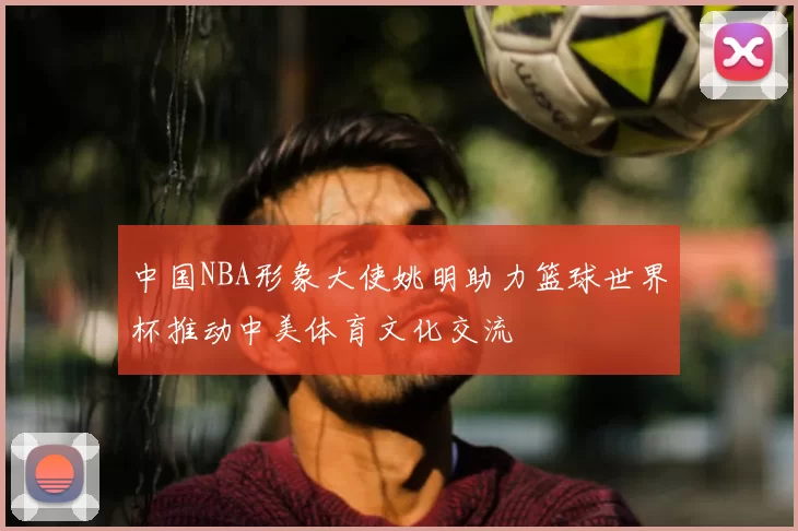 中国NBA形象大使姚明助力篮球世界杯推动中美体育文化交流