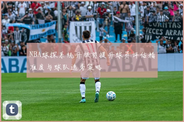 NBA球探系统升级将提升球员评估精准度与球队选秀策略
