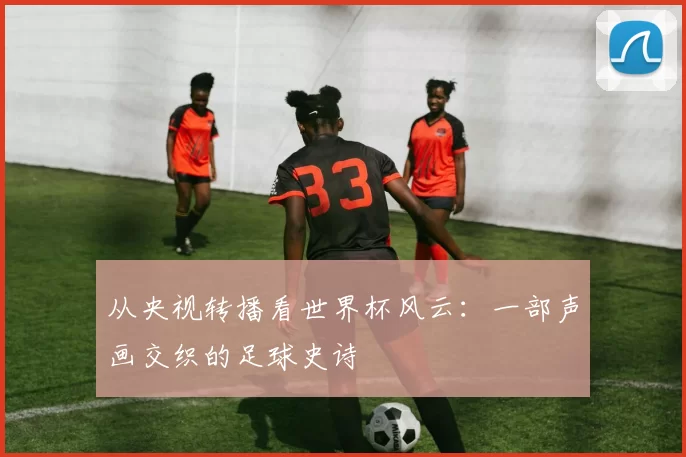 从央视转播看世界杯风云:一部声画交织的足球史诗