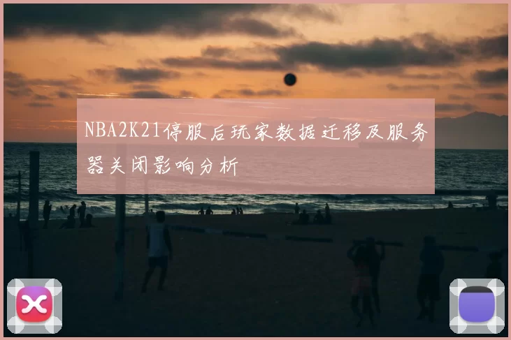 NBA2K21停服后玩家数据迁移及服务器关闭影响分析