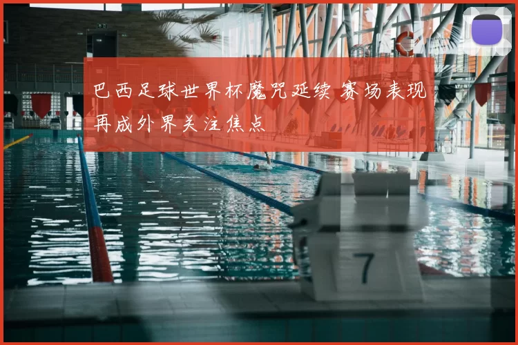 巴西足球世界杯魔咒延续 赛场表现再成外界关注焦点