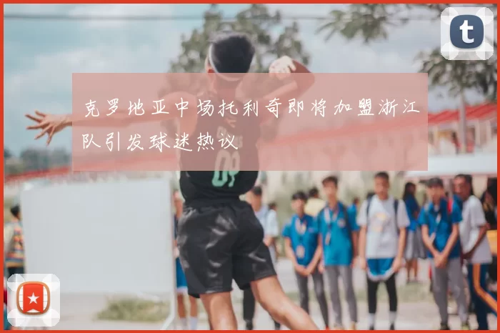 克罗地亚中场托利奇即将加盟浙江队引发球迷热议