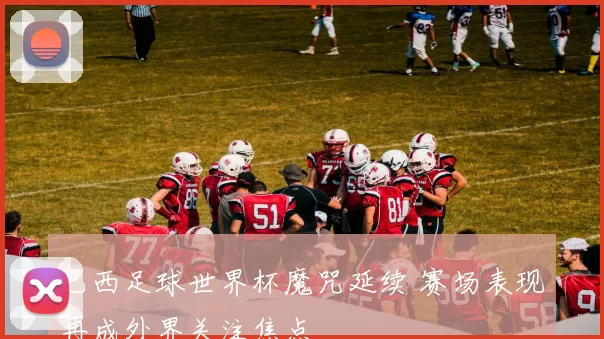 巴西足球世界杯魔咒延续 赛场表现再成外界关注焦点