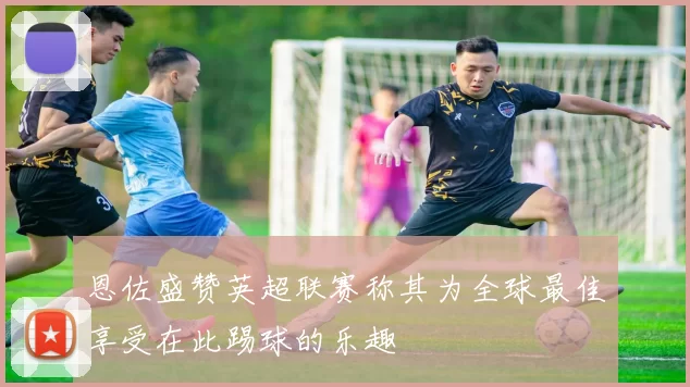恩佐盛赞英超联赛称其为全球最佳享受在此踢球的乐趣