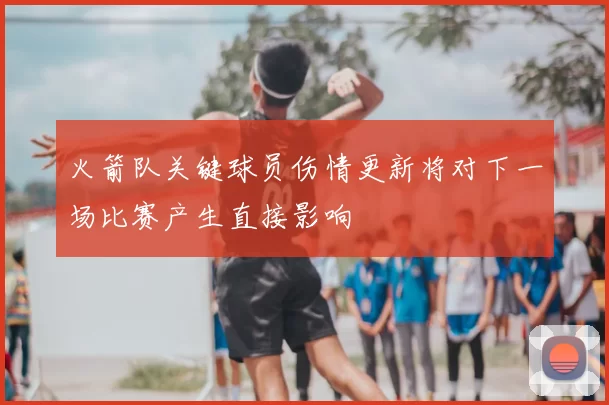 火箭队关键球员伤情更新将对下一场比赛产生直接影响