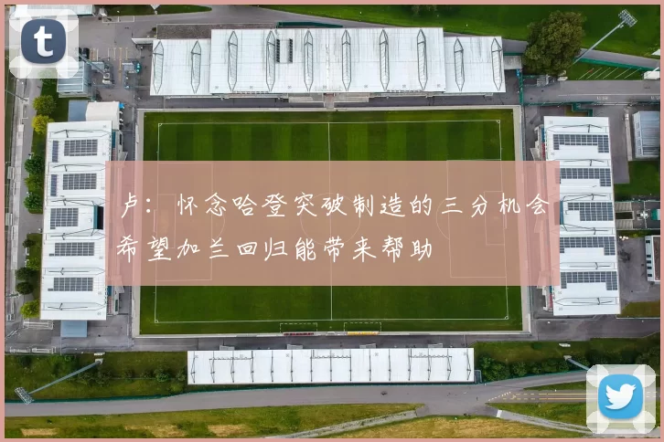 卢:怀念哈登突破制造的三分机会希望加兰回归能带来帮助