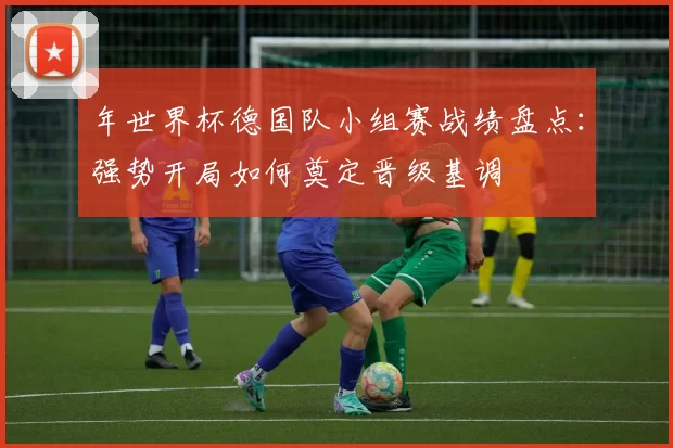 年世界杯德国队小组赛战绩盘点:强势开局如何奠定晋级基调