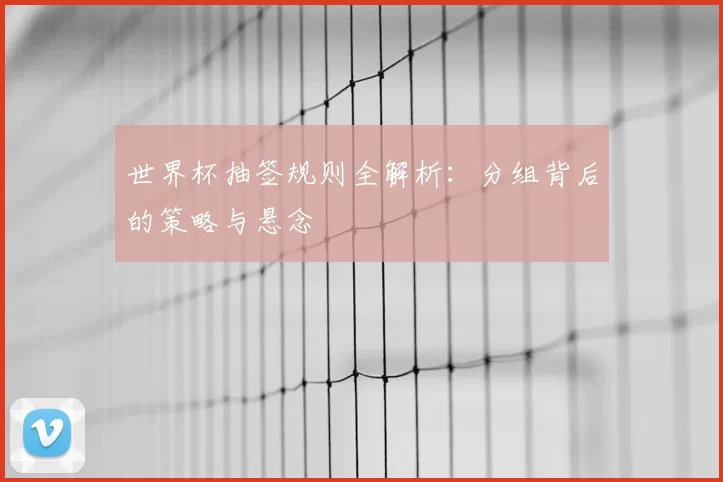 世界杯抽签规则全解析：分组背后的策略与悬念
