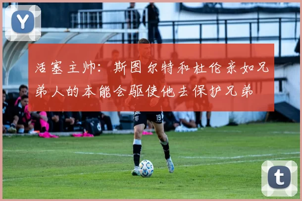 活塞主帅：斯图尔特和杜伦亲如兄弟人的本能会驱使他去保护兄弟