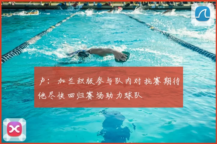 卢:加兰积极参与队内对抗赛期待他尽快回归赛场助力球队