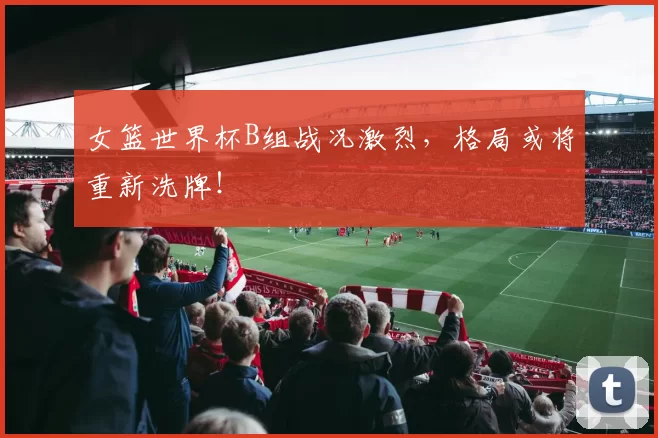 女篮世界杯B组战况激烈,格局或将重新洗牌!