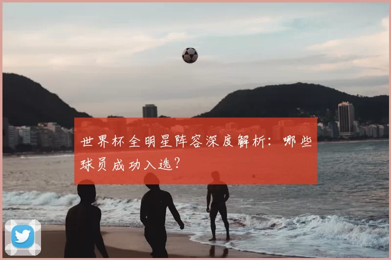 世界杯全明星阵容深度解析：哪些球员成功入选？