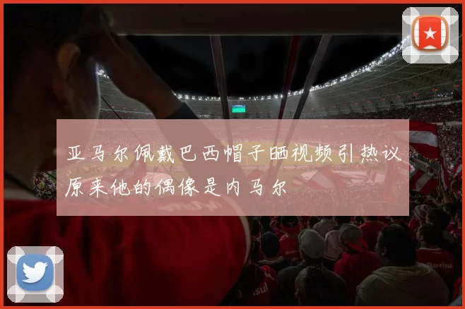 亚马尔佩戴巴西帽子晒视频引热议原来他的偶像是内马尔
