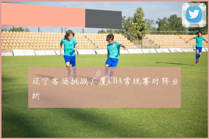 辽宁客场挑战广厦CBA常规赛对阵分析