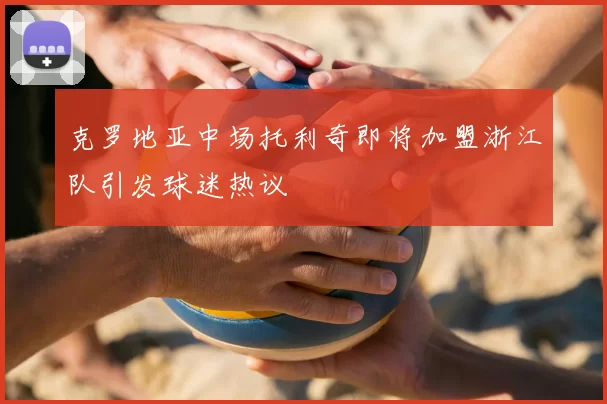 克罗地亚中场托利奇即将加盟浙江队引发球迷热议
