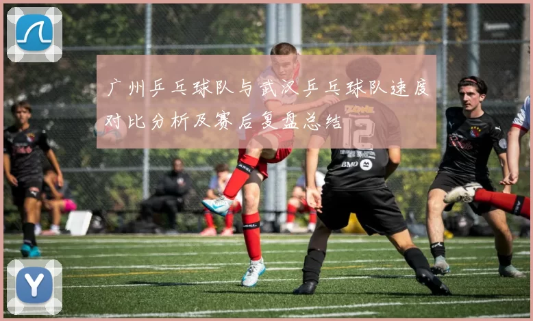 广州乒乓球队与武汉乒乓球队速度对比分析及赛后复盘总结