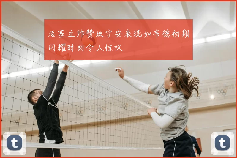 活塞主帅赞坎宁安表现如韦德初期闪耀时刻令人惊叹