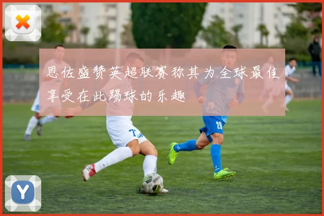 恩佐盛赞英超联赛称其为全球最佳享受在此踢球的乐趣