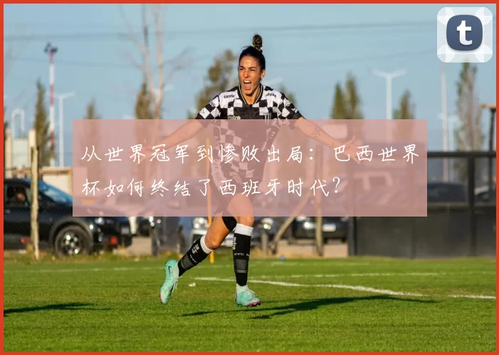 从世界冠军到惨败出局:巴西世界杯如何终结了西班牙时代?