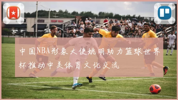 中国NBA形象大使姚明助力篮球世界杯推动中美体育文化交流
