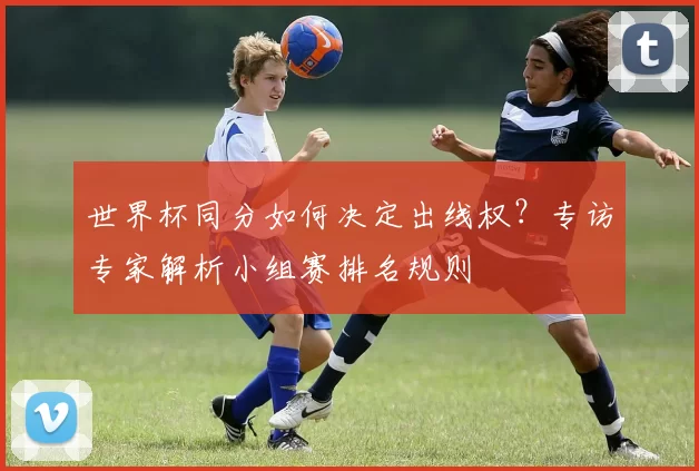 世界杯同分如何决定出线权?专访专家解析小组赛排名规则