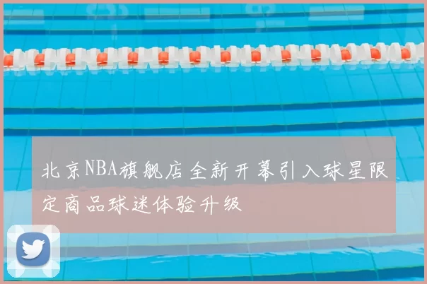 北京NBA旗舰店全新开幕引入球星限定商品球迷体验升级
