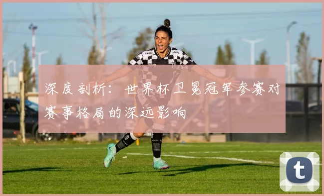 深度剖析:世界杯卫冕冠军参赛对赛事格局的深远影响
