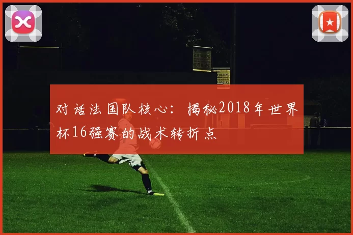 对话法国队核心:揭秘2018年世界杯16强赛的战术转折点