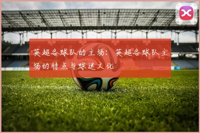 英超各球队的主场：英超各球队主场的特点与球迷文化
