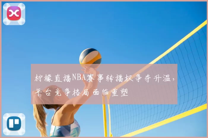 柠檬直播NBA赛事转播权争夺升温,平台竞争格局面临重塑