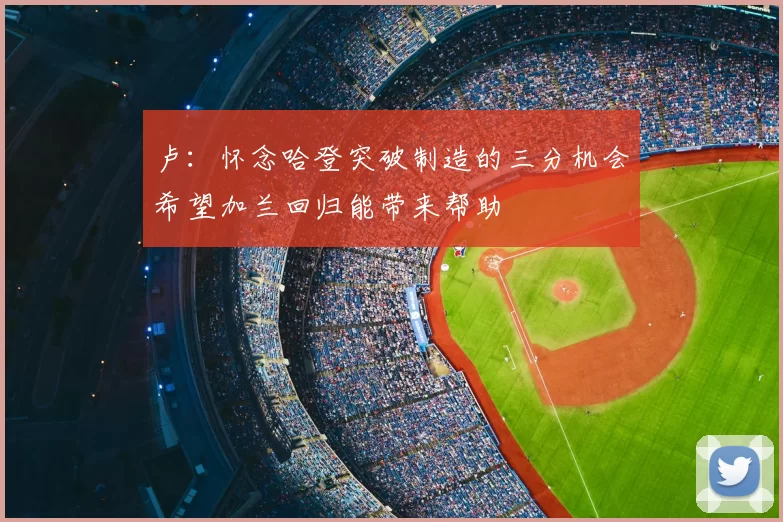 卢:怀念哈登突破制造的三分机会希望加兰回归能带来帮助