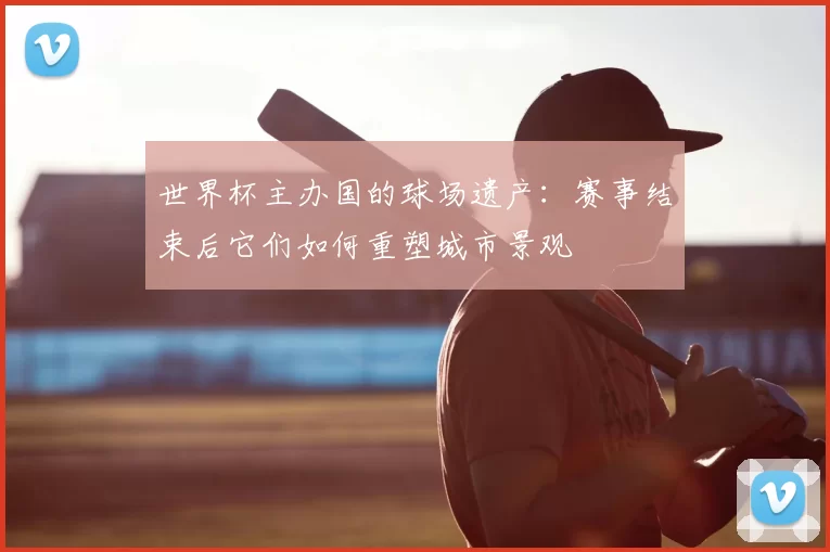 世界杯主办国的球场遗产:赛事结束后它们如何重塑城市景观