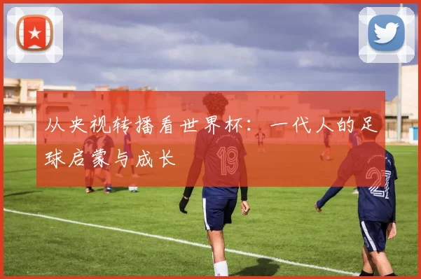 从央视转播看世界杯：一代人的足球启蒙与成长