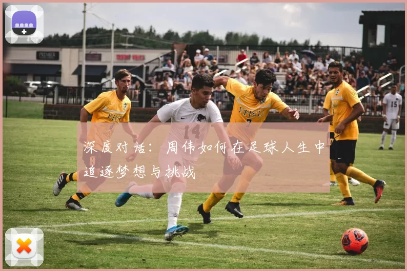 深度对话:周伟如何在足球人生中追逐梦想与挑战