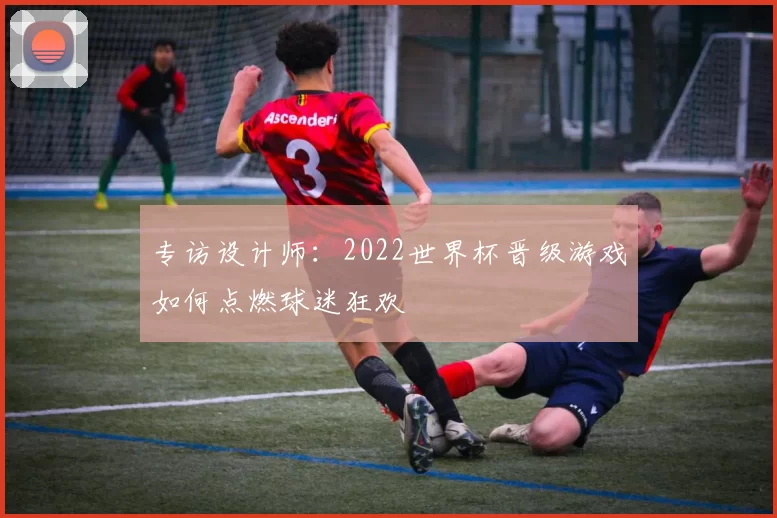 专访设计师：2022世界杯晋级游戏如何点燃球迷狂欢