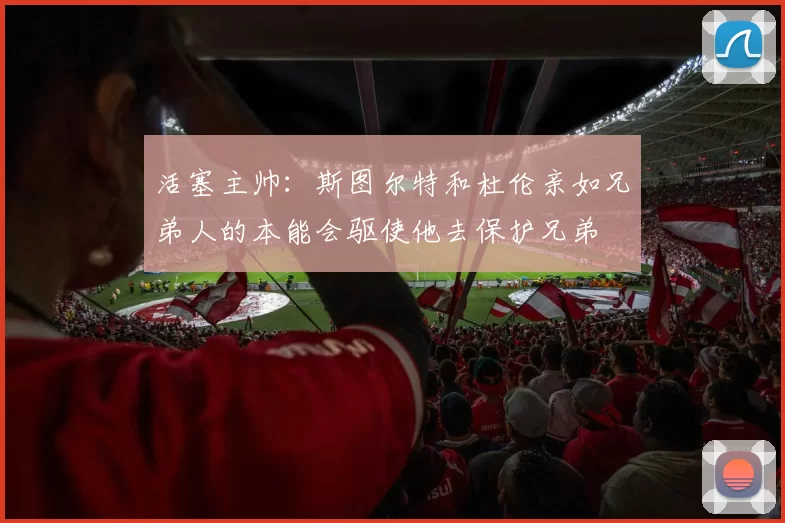 活塞主帅：斯图尔特和杜伦亲如兄弟人的本能会驱使他去保护兄弟