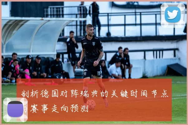 剖析德国对阵瑞典的关键时间节点与赛事走向预测