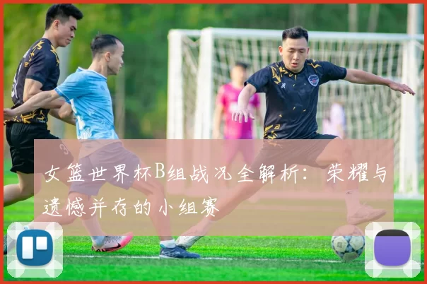 女篮世界杯B组战况全解析:荣耀与遗憾并存的小组赛