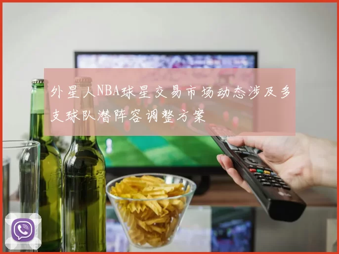 外星人NBA球星交易市场动态涉及多支球队潜阵容调整方案