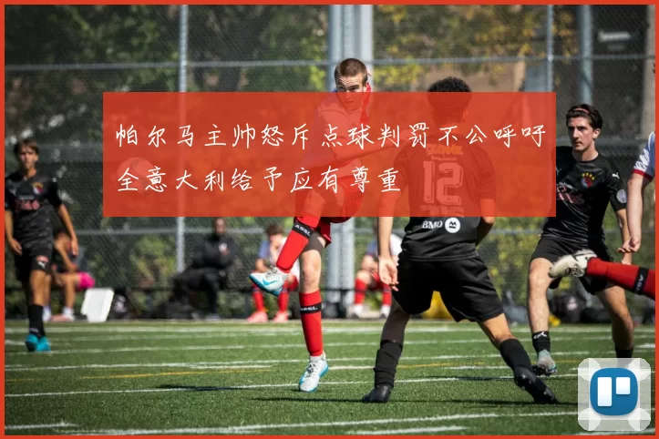帕尔马主帅怒斥点球判罚不公呼吁全意大利给予应有尊重