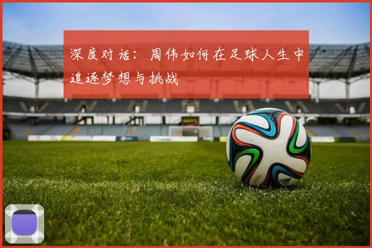 深度对话：周伟如何在足球人生中追逐梦想与挑战