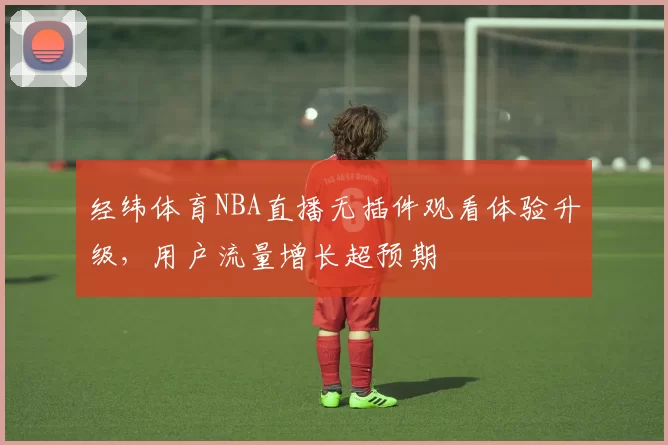 经纬体育NBA直播无插件观看体验升级,用户流量增长超预期