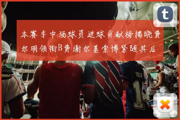 本赛季中场球员进球贡献榜揭晓费尔明领衔B费谢尔基索博紧随其后
