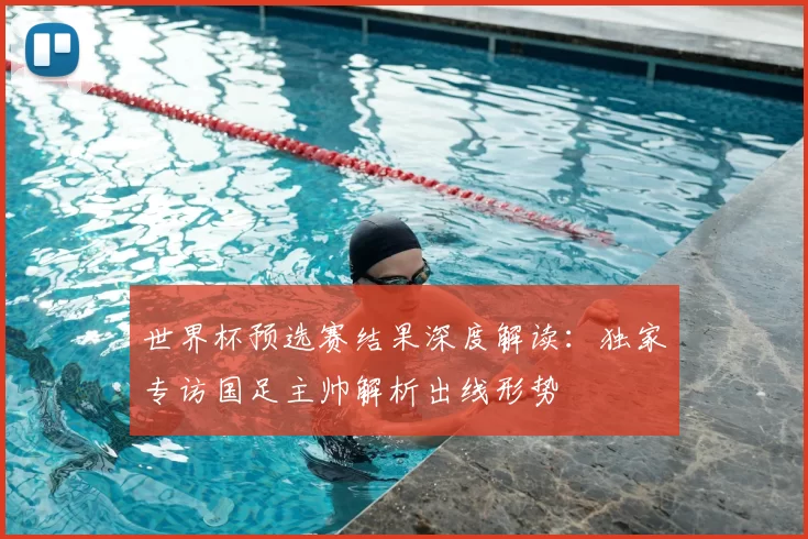 世界杯预选赛结果深度解读:独家专访国足主帅解析出线形势