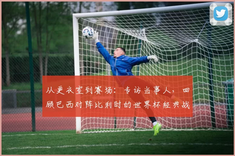 从更衣室到赛场:专访当事人,回顾巴西对阵比利时的世界杯经典战役