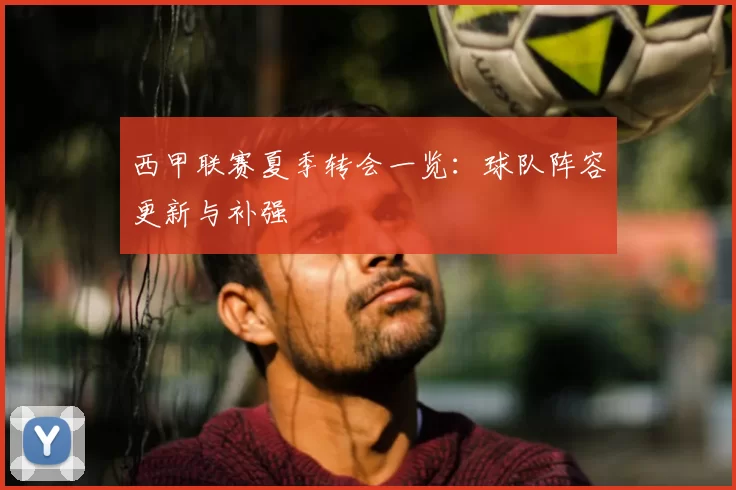 西甲联赛夏季转会一览:球队阵容更新与补强