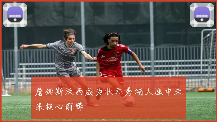 詹姆斯沃西成为状元秀湖人选中未来核心前锋